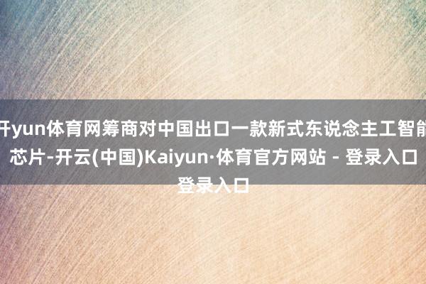 开yun体育网筹商对中国出口一款新式东说念主工智能芯片-开云(中国)Kaiyun·体育官方网站 - 登录入口