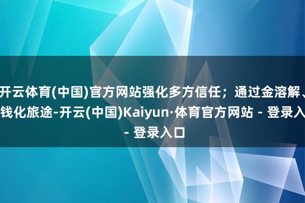 开云体育(中国)官方网站强化多方信任；通过金溶解、金钱化旅途-开云(中国)Kaiyun·体育官方网站 - 登录入口