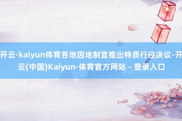 开云·kaiyun体育各地因地制宜推出特质行径决议-开云(中国)Kaiyun·体育官方网站 - 登录入口