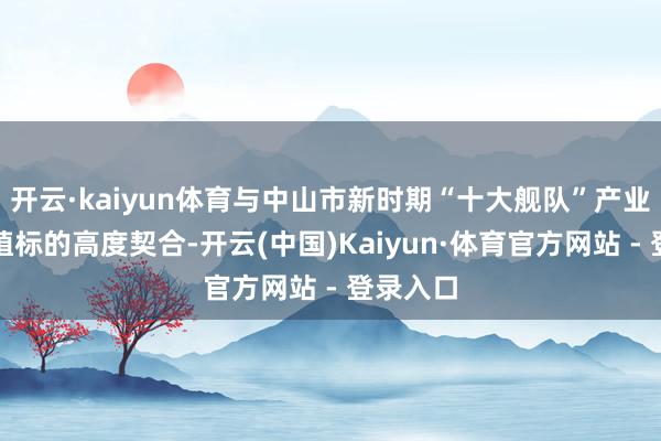 开云·kaiyun体育与中山市新时期“十大舰队”产业集群栽植标的高度契合-开云(中国)Kaiyun·体育官方网站 - 登录入口