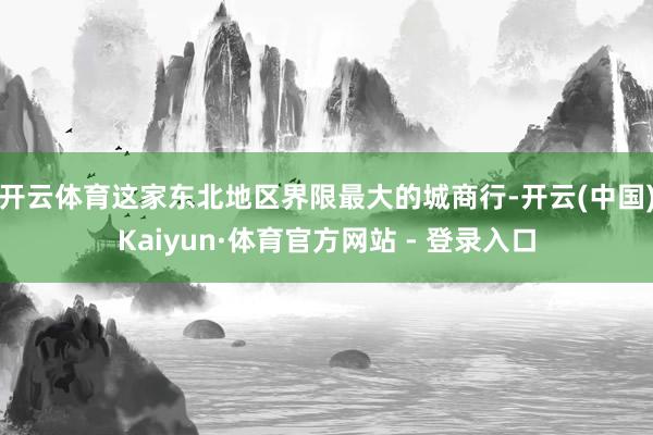 开云体育这家东北地区界限最大的城商行-开云(中国)Kaiyun·体育官方网站 - 登录入口