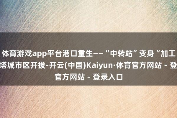 体育游戏app平台港口重生——“中转站”变身“加工场”从塔城市区开拔-开云(中国)Kaiyun·体育官方网站 - 登录入口