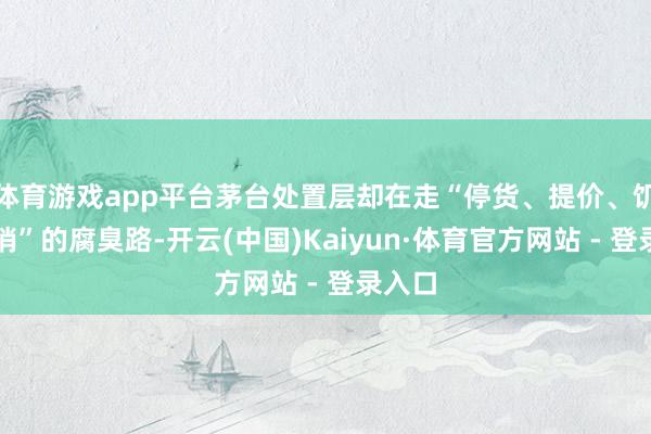 体育游戏app平台茅台处置层却在走“停货、提价、饥饿营销”的腐臭路-开云(中国)Kaiyun·体育官方网站 - 登录入口