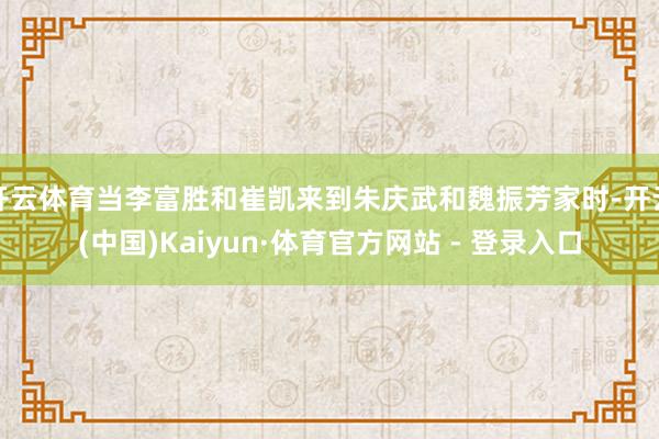 开云体育当李富胜和崔凯来到朱庆武和魏振芳家时-开云(中国)Kaiyun·体育官方网站 - 登录入口