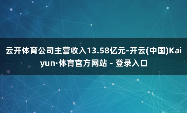 云开体育公司主营收入13.58亿元-开云(中国)Kaiyun·体育官方网站 - 登录入口