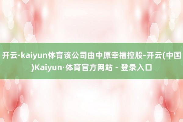 开云·kaiyun体育该公司由中原幸福控股-开云(中国)Kaiyun·体育官方网站 - 登录入口