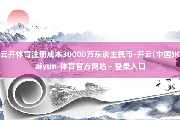 云开体育注册成本30000万东谈主民币-开云(中国)Kaiyun·体育官方网站 - 登录入口