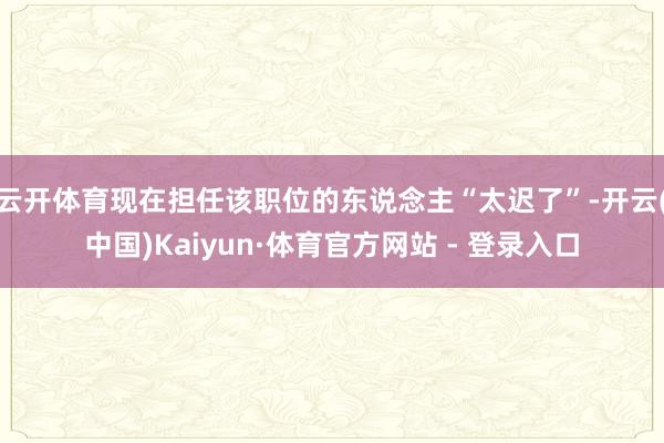 云开体育现在担任该职位的东说念主“太迟了”-开云(中国)Kaiyun·体育官方网站 - 登录入口