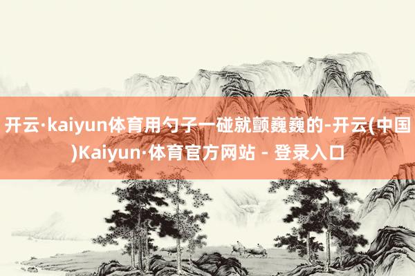 开云·kaiyun体育用勺子一碰就颤巍巍的-开云(中国)Kaiyun·体育官方网站 - 登录入口