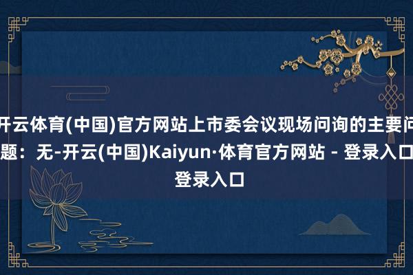 开云体育(中国)官方网站上市委会议现场问询的主要问题:无-开云(中国)Kaiyun·体育官方网站 - 登录入口