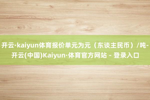 开云·kaiyun体育报价单元为元（东谈主民币）/吨-开云(中国)Kaiyun·体育官方网站 - 登录入口