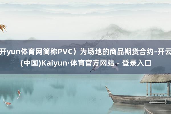 开yun体育网简称PVC）为场地的商品期货合约-开云(中国)Kaiyun·体育官方网站 - 登录入口