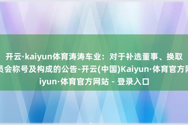 开云·kaiyun体育涛涛车业：对于补选董事、换取董事会有利委员会称号及构成的公告-开云(中国)Kaiyun·体育官方网站 - 登录入口