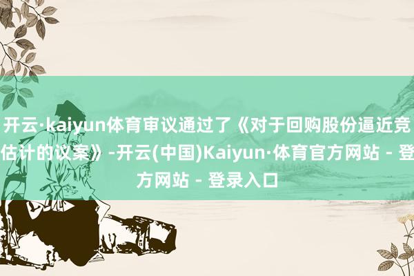 开云·kaiyun体育审议通过了《对于回购股份逼近竞价减抓估计的议案》-开云(中国)Kaiyun·体育官方网站 - 登录入口