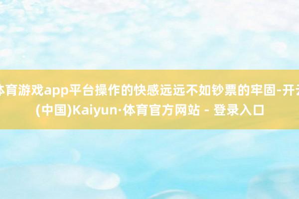 体育游戏app平台操作的快感远远不如钞票的牢固-开云(中国)Kaiyun·体育官方网站 - 登录入口