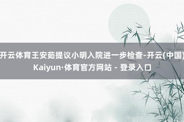 开云体育王安茹提议小明入院进一步检查-开云(中国)Kaiyun·体育官方网站 - 登录入口