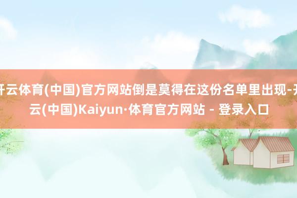 开云体育(中国)官方网站倒是莫得在这份名单里出现-开云(中国)Kaiyun·体育官方网站 - 登录入口