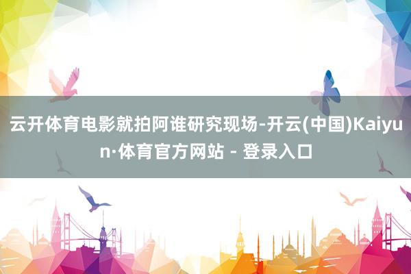 云开体育电影就拍阿谁研究现场-开云(中国)Kaiyun·体育官方网站 - 登录入口