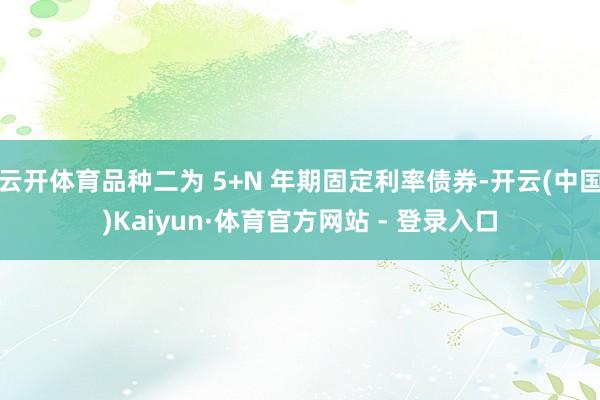 云开体育品种二为 5+N 年期固定利率债券-开云(中国)Kaiyun·体育官方网站 - 登录入口