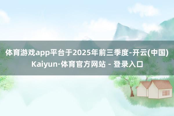 体育游戏app平台　　于2025年前三季度-开云(中国)Kaiyun·体育官方网站 - 登录入口