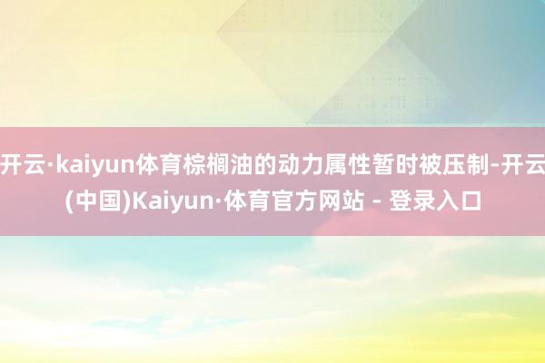 开云·kaiyun体育棕榈油的动力属性暂时被压制-开云(中国)Kaiyun·体育官方网站 - 登录入口