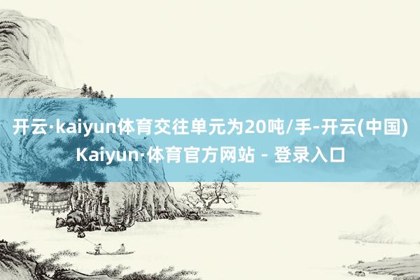 开云·kaiyun体育交往单元为20吨/手-开云(中国)Kaiyun·体育官方网站 - 登录入口