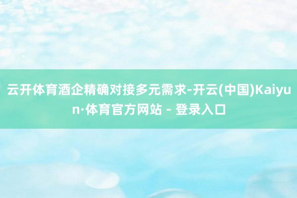 云开体育酒企精确对接多元需求-开云(中国)Kaiyun·体育官方网站 - 登录入口