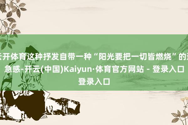 云开体育这种抒发自带一种“阳光要把一切皆燃烧”的遑急感-开云(中国)Kaiyun·体育官方网站 - 登录入口
