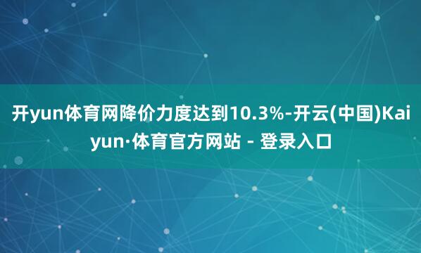 开yun体育网降价力度达到10.3%-开云(中国)Kaiyun·体育官方网站 - 登录入口