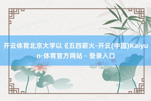 开云体育北京大学以《五四薪火-开云(中国)Kaiyun·体育官方网站 - 登录入口