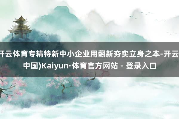 开云体育专精特新中小企业用翻新夯实立身之本-开云(中国)Kaiyun·体育官方网站 - 登录入口