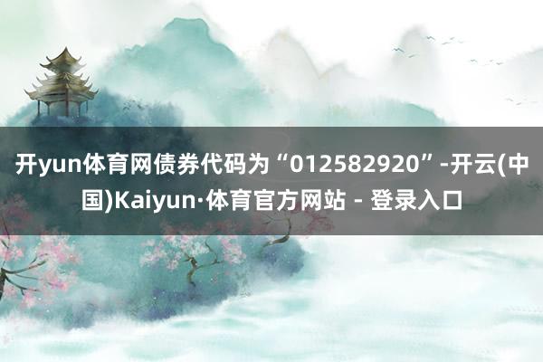 开yun体育网债券代码为“012582920”-开云(中国)Kaiyun·体育官方网站 - 登录入口
