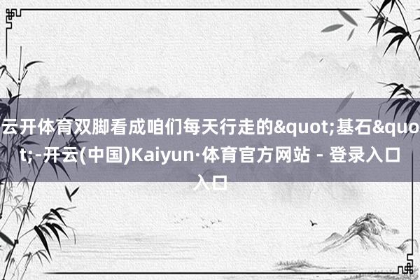 云开体育双脚看成咱们每天行走的"基石"-开云(中国)Kaiyun·体育官方网站 - 登录入口