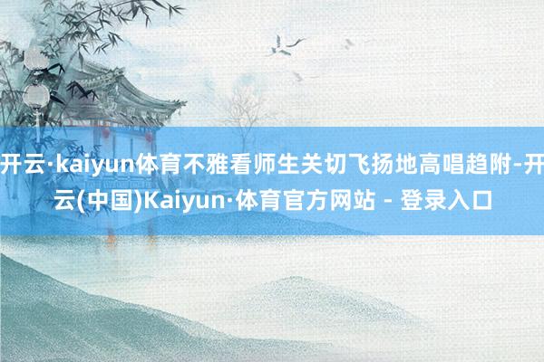 开云·kaiyun体育不雅看师生关切飞扬地高唱趋附-开云(中国)Kaiyun·体育官方网站 - 登录入口