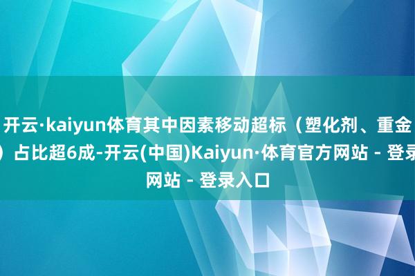 开云·kaiyun体育其中因素移动超标（塑化剂、重金属等）占比超6成-开云(中国)Kaiyun·体育官方网站 - 登录入口