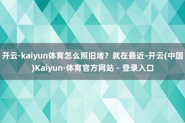开云·kaiyun体育怎么照旧堵？就在最近-开云(中国)Kaiyun·体育官方网站 - 登录入口