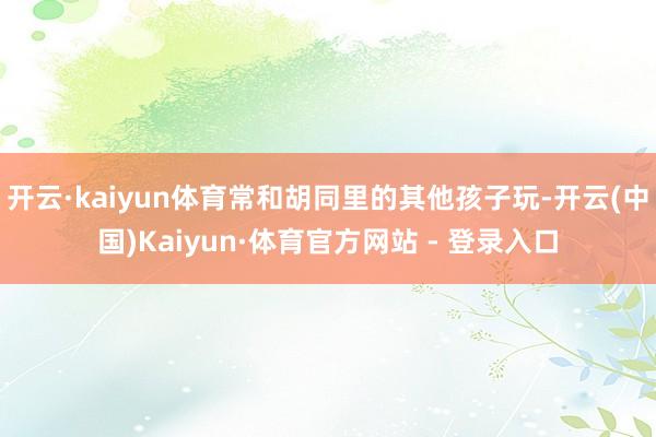 开云·kaiyun体育常和胡同里的其他孩子玩-开云(中国)Kaiyun·体育官方网站 - 登录入口