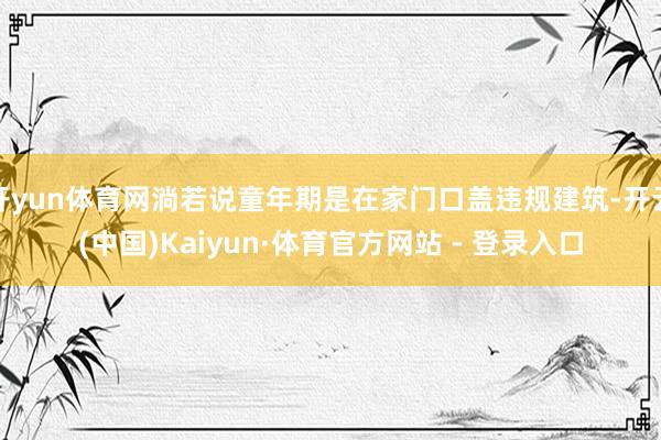 开yun体育网淌若说童年期是在家门口盖违规建筑-开云(中国)Kaiyun·体育官方网站 - 登录入口