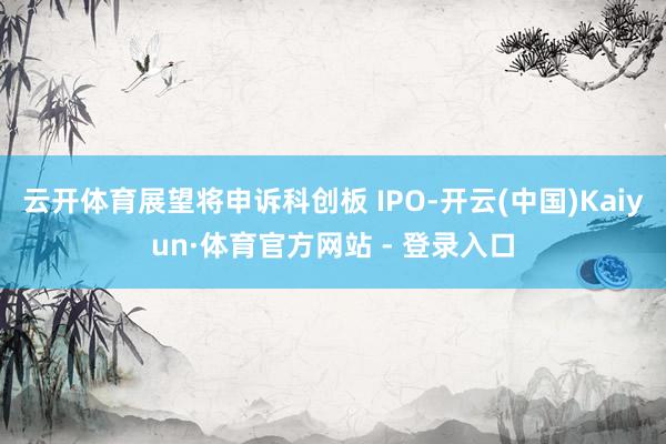 云开体育展望将申诉科创板 IPO-开云(中国)Kaiyun·体育官方网站 - 登录入口