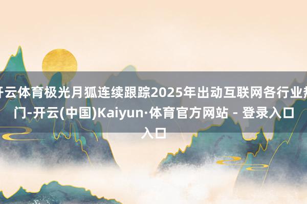开云体育极光月狐连续跟踪2025年出动互联网各行业热门-开云(中国)Kaiyun·体育官方网站 - 登录入口