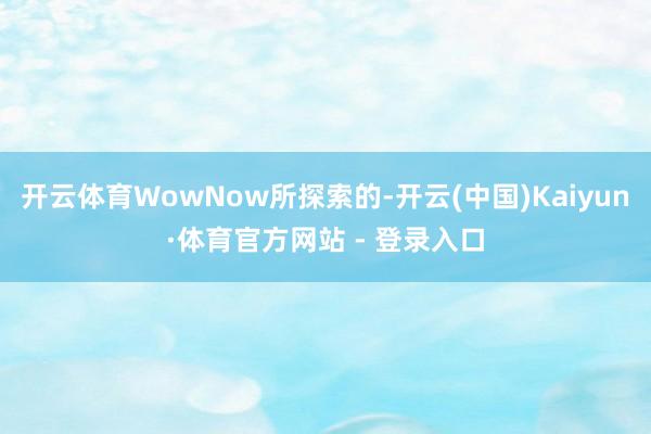 开云体育WowNow所探索的-开云(中国)Kaiyun·体育官方网站 - 登录入口