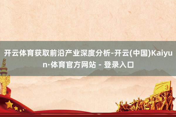 开云体育获取前沿产业深度分析-开云(中国)Kaiyun·体育官方网站 - 登录入口