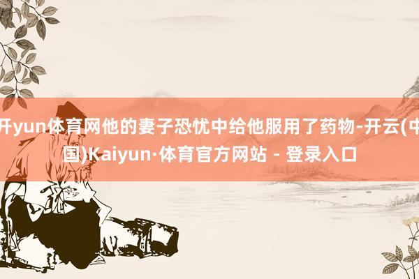开yun体育网他的妻子恐忧中给他服用了药物-开云(中国)Kaiyun·体育官方网站 - 登录入口