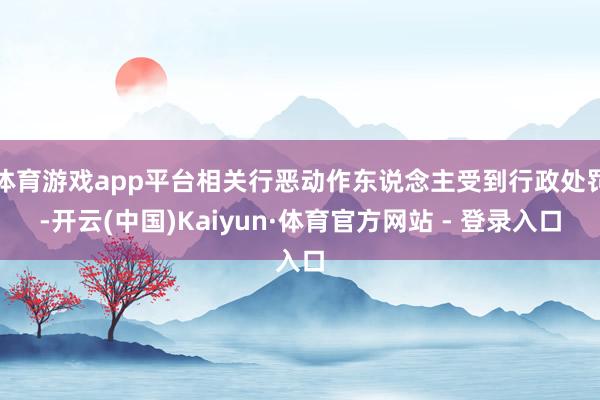 体育游戏app平台相关行恶动作东说念主受到行政处罚-开云(中国)Kaiyun·体育官方网站 - 登录入口