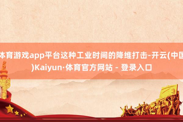 体育游戏app平台这种工业时间的降维打击-开云(中国)Kaiyun·体育官方网站 - 登录入口