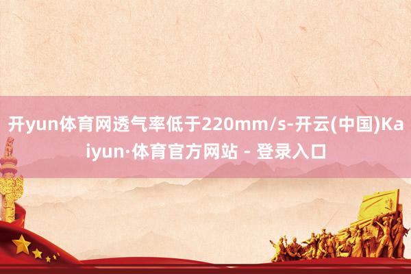 开yun体育网透气率低于220mm/s-开云(中国)Kaiyun·体育官方网站 - 登录入口