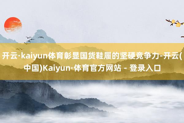 开云·kaiyun体育彰显国货鞋履的坚硬竞争力-开云(中国)Kaiyun·体育官方网站 - 登录入口