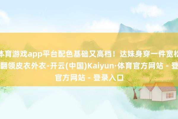 体育游戏app平台配色基础又高档！达妹身穿一件宽松的白色翻领皮衣外衣-开云(中国)Kaiyun·体育官方网站 - 登录入口