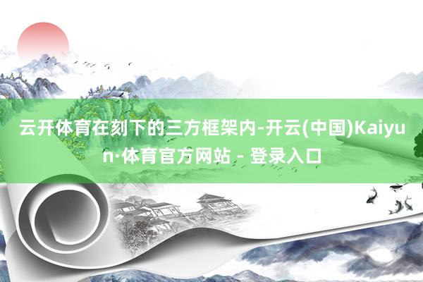 云开体育 在刻下的三方框架内-开云(中国)Kaiyun·体育官方网站 - 登录入口