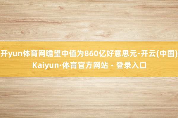 开yun体育网瞻望中值为860亿好意思元-开云(中国)Kaiyun·体育官方网站 - 登录入口